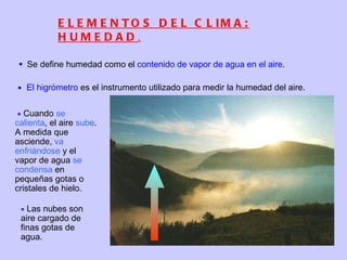 ELEMENTOS DEL CLIMA: HUMEDAD .    Cuando  se calienta , el aire  sube . A medida que asciende,  va enfriándose  y el vapor de agua  se condensa  en pequeñas gotas o cristales de hielo.    Las nubes son aire cargado de finas gotas de agua. Se define humedad como el  contenido de vapor de agua en el aire .  El higrómetro  es el instrumento utilizado para medir la humedad del aire.  