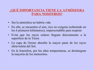 ¿QUÉ IMPORTANCIA TIENE LA ATMÓSFERA PARA NOSOTROS? Sin la atmósfera no habría vida En ella, se encuentra el aire, rico en oxígeno (sobretodo en los 6 primeros kilómetros), imprescindible para respirar. Evita que los rayos solares lleguen directamente a la superficie de la Tierra La capa de Ozono absorbe la mayor parte de los rayos ultravioleta del Sol. En la Ionosfera, por las altas temperaturas, se desintegran la mayoría de los meteoritos. 