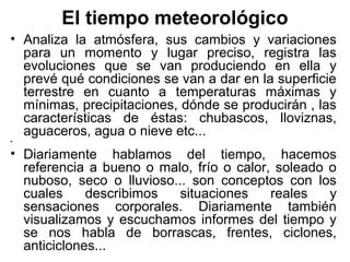 El tiempo meteorológico
• Analiza la atmósfera, sus cambios y variaciones
  para un momento y lugar preciso, registra las
  evoluciones que se van produciendo en ella y
  prevé qué condiciones se van a dar en la superficie
  terrestre en cuanto a temperaturas máximas y
  mínimas, precipitaciones, dónde se producirán , las
  características de éstas: chubascos, lloviznas,
  aguaceros, agua o nieve etc...
•

• Diariamente hablamos del tiempo, hacemos
  referencia a bueno o malo, frío o calor, soleado o
  nuboso, seco o lluvioso... son conceptos con los
  cuales     describimos   situaciones    reales   y
  sensaciones corporales. Diariamente también
  visualizamos y escuchamos informes del tiempo y
  se nos habla de borrascas, frentes, ciclones,
  anticiclones...
 