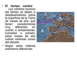 • El   tiempo cambia
     Los cambios bruscos
  del tiempo se deben a
  desplazamientos sobre
  la superficie de la Tierra
  de masas de aire, que
  tienen     características
  muy      diferentes     en
  cuanto a temperaturas,
  humedad o presión;
  estas masas de aire
  cubren extensas zonas
  del planeta.
• Según estos criterios
  podríamos diferenciar:
 
