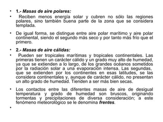 •   1.- Masas de aire polares:
•     Reciben menos energía solar y cubren no sólo las regiones
    polares, sino también buena parte de la zona que se considera
    templada.
•   De igual forma, se distingue entre aire polar marítimo y aire polar
    continental, siendo el segundo más seco y por tanto más frío que el
    primero.
•   2.- Masas de aire cálidas:
•    Pueden ser tropicales marítimas y tropicales continentales. Las
    primeras tienen un carácter cálido y un grado muy alto de humedad,
    ya que se extienden a lo largo, de los grandes océanos sometidos
    por la radiación solar a una evaporación intensa. Las segundas,
    que se extienden por los continentes en esas latitudes, se las
    considera continentales y, aunque de carácter cálido, no presentan
    un alto grado de humedad. Tienden a ser más bien secas.
•   Los contactos entre las diferentes masas de aire de desigual
    temperatura y grado de humedad son bruscos, originando
    tormentas y precipitaciones de diversa consideración; a este
    fenómeno meteorológico se le denomina frentes.
•
 
