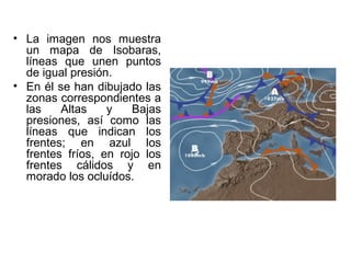 • La imagen nos muestra
  un mapa de Isobaras,
  líneas que unen puntos
  de igual presión.
• En él se han dibujado las
  zonas correspondientes a
  las    Altas    y   Bajas
  presiones, así como las
  líneas que indican los
  frentes; en azul los
  frentes fríos, en rojo los
  frentes cálidos y en
  morado los ocluídos.
 