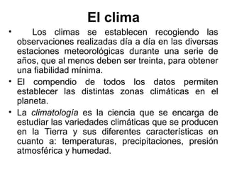 El clima
•     Los climas se establecen recogiendo las
  observaciones realizadas día a día en las diversas
  estaciones meteorológicas durante una serie de
  años, que al menos deben ser treinta, para obtener
  una fiabilidad mínima.
• El compendio de todos los datos permiten
  establecer las distintas zonas climáticas en el
  planeta.
• La climatología es la ciencia que se encarga de
  estudiar las variedades climáticas que se producen
  en la Tierra y sus diferentes características en
  cuanto a: temperaturas, precipitaciones, presión
  atmosférica y humedad.
 