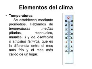Elementos del clima
• Temperaturas
     Se establecen mediante
  promedios. Hablamos de
  temperaturas        medias
  (diarias,       mensuales,
  anuales...) y de oscilación
  o amplitud térmica, que es
  la diferencia entre el mes
  más frío y el mes más
  cálido de un lugar.
 