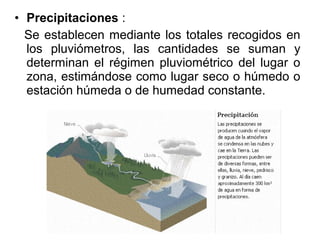• Precipitaciones :
  Se establecen mediante los totales recogidos en
  los pluviómetros, las cantidades se suman y
  determinan el régimen pluviométrico del lugar o
  zona, estimándose como lugar seco o húmedo o
  estación húmeda o de humedad constante.
 