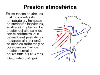 Presión atmosférica
En las masas de aire, los
distintos niveles de
temperatura y humedad
determinarán los vientos,
su dirección y fuerza. La
presión del aire se mide
con el barómetro, que
determina el peso de las
masas de aire por cm2,
se mide en milibares y se
considera un nivel de
presión normal el
equivalente a 1.013 mbs.
 Se pueden distinguir:
 