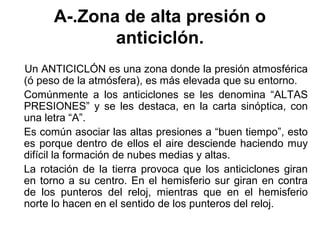 A-.Zona de alta presión o
             anticiclón.
Un ANTICICLÓN es una zona donde la presión atmosférica
(ó peso de la atmósfera), es más elevada que su entorno.
Comúnmente a los anticiclones se les denomina “ALTAS
PRESIONES” y se les destaca, en la carta sinóptica, con
una letra “A”.
Es común asociar las altas presiones a “buen tiempo”, esto
es porque dentro de ellos el aire desciende haciendo muy
difícil la formación de nubes medias y altas.
La rotación de la tierra provoca que los anticiclones giran
en torno a su centro. En el hemisferio sur giran en contra
de los punteros del reloj, mientras que en el hemisferio
norte lo hacen en el sentido de los punteros del reloj.
 