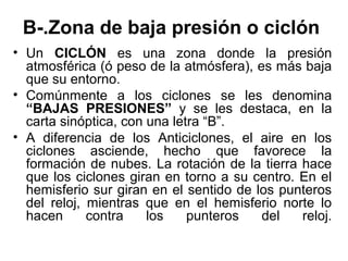 B-.Zona de baja presión o ciclón
• Un CICLÓN es una zona donde la presión
  atmosférica (ó peso de la atmósfera), es más baja
  que su entorno.
• Comúnmente a los ciclones se les denomina
  “BAJAS PRESIONES” y se les destaca, en la
  carta sinóptica, con una letra “B”.
• A diferencia de los Anticiclones, el aire en los
  ciclones asciende, hecho que favorece la
  formación de nubes. La rotación de la tierra hace
  que los ciclones giran en torno a su centro. En el
  hemisferio sur giran en el sentido de los punteros
  del reloj, mientras que en el hemisferio norte lo
  hacen      contra    los    punteros   del   reloj.
 