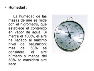 • Humedad :

    La humedad de las
 masas de aire se mide
 con el higrómetro, que
 establece el contenido
 en vapor de agua. Si
 marca el 100%, el aire
 ha llegado al máximo
 nivel de saturación;
 más del 50% se
 considera    el    aire
 húmedo y menos del
 50% se considera aire
 seco.
 