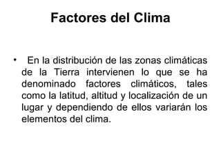 Factores del Clima


•     En la distribución de las zonas climáticas
    de la Tierra intervienen lo que se ha
    denominado factores climáticos, tales
    como la latitud, altitud y localización de un
    lugar y dependiendo de ellos variarán los
    elementos del clima.
 