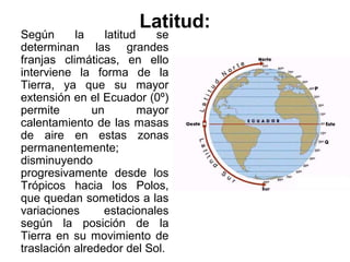 Latitud:
Según      la     latitud    se
determinan las grandes
franjas climáticas, en ello
interviene la forma de la
Tierra, ya que su mayor
extensión en el Ecuador (0º)
permite        un         mayor
calentamiento de las masas
de aire en estas zonas
permanentemente;
disminuyendo
progresivamente desde los
Trópicos hacia los Polos,
que quedan sometidos a las
variaciones      estacionales
según la posición de la
Tierra en su movimiento de
traslación alrededor del Sol.
 
