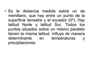 • Es la distancia medida sobre un de
  meridiano, que hay entre un punto de la
  superficie terrestre y el ecuador (0º). Hay
  latitud Norte y latitud Sur. Todos los
  puntos situados sobre un mismo paralelo
  tienen la misma latitud. Influye de manera
  determinante       en     temperaturas    y
  precipitaciones.
 