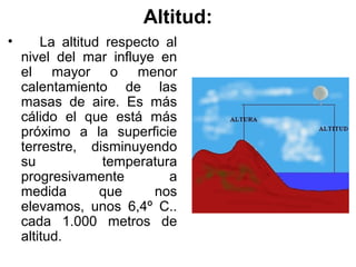 Altitud:
•       La altitud respecto al
    nivel del mar influye en
    el mayor o menor
    calentamiento de las
    masas de aire. Es más
    cálido el que está más
    próximo a la superficie
    terrestre, disminuyendo
    su            temperatura
    progresivamente         a
    medida        que     nos
    elevamos, unos 6,4º C..
    cada 1.000 metros de
    altitud.
 