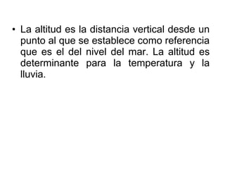 • La altitud es la distancia vertical desde un
  punto al que se establece como referencia
  que es el del nivel del mar. La altitud es
  determinante para la temperatura y la
  lluvia.
 