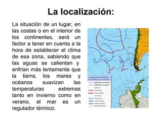 La localización:
La situación de un lugar, en
las costas o en el interior de
los continentes, será un
factor a tener en cuenta a la
hora de establecer el clima
de esa zona, sabiendo que
las aguas se calientan y
enfrían más lentamente que
la tierra, los mares y
océanos      suavizan       las
temperaturas        extremas
tanto en invierno como en
verano, el mar es un
regulador térmico.
 