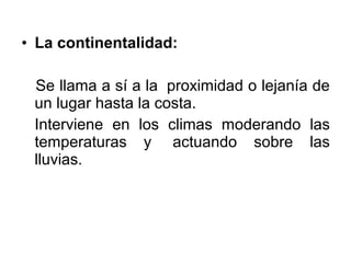 • La continentalidad:

 Se llama a sí a la proximidad o lejanía de
 un lugar hasta la costa.
 Interviene en los climas moderando las
 temperaturas y actuando sobre las
 lluvias.
 