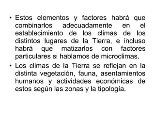 • Estos elementos y factores habrá que
  combinarlos adecuadamente en el
  establecimiento de los climas de los
  distintos lugares de la Tierra, e incluso
  habrá que matizarlos con factores
  particulares si hablamos de microclimas.
• Los climas de la Tierra se reflejan en la
  distinta vegetación, fauna, asentamientos
  humanos y actividades económicas de
  estos según las zonas y la tipología.
 