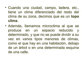 • Cuando una ciudad, campo, ladera, etc.,
  tiene un clima diferenciado del resto del
  clima de su zona, decimos que es un topo
  clima.
• Además, llamamos microclima al que se
  produce en un espacio reducido y
  determinado, y que no se puede dividir a su
  vez en varios tipos menores de climas,
  como el que hay en una habitación, debajo
  de un árbol o en una determinada esquina
  de una calle.
 