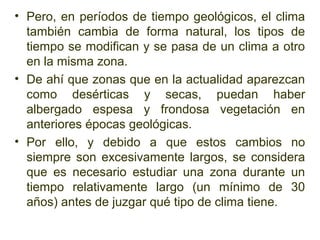 • Pero, en períodos de tiempo geológicos, el clima
  también cambia de forma natural, los tipos de
  tiempo se modifican y se pasa de un clima a otro
  en la misma zona.
• De ahí que zonas que en la actualidad aparezcan
  como desérticas y secas, puedan haber
  albergado espesa y frondosa vegetación en
  anteriores épocas geológicas.
• Por ello, y debido a que estos cambios no
  siempre son excesivamente largos, se considera
  que es necesario estudiar una zona durante un
  tiempo relativamente largo (un mínimo de 30
  años) antes de juzgar qué tipo de clima tiene.
 