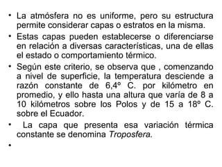 • La atmósfera no es uniforme, pero su estructura
  permite considerar capas o estratos en la misma.
• Estas capas pueden establecerse o diferenciarse
  en relación a diversas características, una de ellas
  el estado o comportamiento térmico.
• Según este criterio, se observa que , comenzando
  a nivel de superficie, la temperatura desciende a
  razón constante de 6,4º C. por kilómetro en
  promedio, y ello hasta una altura que varía de 8 a
  10 kilómetros sobre los Polos y de 15 a 18º C.
  sobre el Ecuador.
• La capa que presenta esa variación térmica
  constante se denomina Troposfera.
•
 