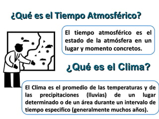 ¿Qué es el Tiempo Atmosférico?¿Qué es el Tiempo Atmosférico?
El tiempo atmosférico es elEl tiempo atmosférico es el
estado de la atmósfera en unestado de la atmósfera en un
lugar y momento concretos.lugar y momento concretos.
¿Qué es el Clima?¿Qué es el Clima?
El Clima es el promedio de las temperaturas y deEl Clima es el promedio de las temperaturas y de
las precipitaciones (lluvias) de un lugarlas precipitaciones (lluvias) de un lugar
determinado o de un área durante un intervalo dedeterminado o de un área durante un intervalo de
tiempo especifico (generalmente muchos años).tiempo especifico (generalmente muchos años).
 