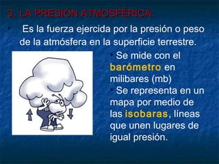 3.3. LA PRESIÓN ATMOSFÉRICA:LA PRESIÓN ATMOSFÉRICA:
• Es la fuerza ejercida por la presión o peso
de la atmósfera en la superficie terrestre.
• Se mide con el
barómetro en
milibares (mb)
• Se representa en un
mapa por medio de
las isobaras, líneas
que unen lugares de
igual presión.
 