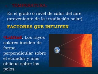 1.1. TEMPERATURA:TEMPERATURA:
Es el grado o nivel de calor del aire
(proveniente de la irradiación solar)
FACTORES QUE INFLUYEN
•LatitudLatitud: Los rayos
solares inciden de
forma
perpendicular sobre
el ecuador y más
oblicua sobre los
polos.
 