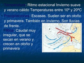  Temperatura: Ritmo estacional Invierno suave
y verano cálido Temperaturas entre 10º y 20ºC
 Precipitaciones: Escasas. Suelen ser en otoño
y primavera. También en invierno. Son lluvias
de frente.
Ríos: Caudal muy
irregular, que se
secan en verano y
crecen en otoño y
primavera
 