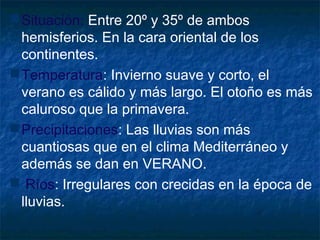 Situación: Entre 20º y 35º de ambos
hemisferios. En la cara oriental de los
continentes.
Temperatura: Invierno suave y corto, el
verano es cálido y más largo. El otoño es más
caluroso que la primavera.
Precipitaciones: Las lluvias son más
cuantiosas que en el clima Mediterráneo y
además se dan en VERANO.
 Ríos: Irregulares con crecidas en la época de
lluvias.
 