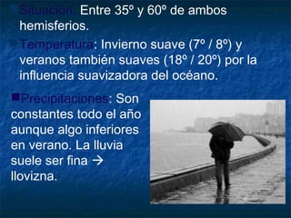 Situación: Entre 35º y 60º de ambos
hemisferios.
Temperatura: Invierno suave (7º / 8º) y
veranos también suaves (18º / 20º) por la
influencia suavizadora del océano.
Precipitaciones: Son
constantes todo el año
aunque algo inferiores
en verano. La lluvia
suele ser fina 
llovizna.
 