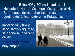 Situación: Entre 40º y 60º de latitud, en el
Hemisferio Norte más extensión, que en el H.
Sur a causa de no haber tanta masa
continental únicamente en la Patagonia.
Temperatura:
Invierno muy frío y
seco, largo y riguroso,
se opone a un verano
cálido.
 Amplitud térmica
muy amplia.
 