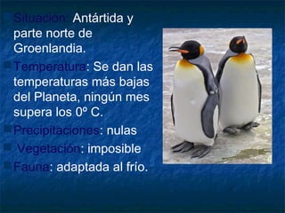 Situación: Antártida y
parte norte de
Groenlandia.
Temperatura: Se dan las
temperaturas más bajas
del Planeta, ningún mes
supera los 0º C.
Precipitaciones: nulas
 Vegetación: imposible
Fauna: adaptada al frío.
 