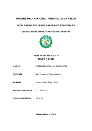 UNIVERSIDAD NACIONAL AGRARIA DE LA SELVA
FACULTAD DE RECURSOS NATURALES RENOVABLES
ESCUELA PROFESIONAL DE INGENIERÍA AMBIENTAL
TRABAJO ENCARGADO: 01
TIEMPO Y CLIMA
CURSO : METEOROLOGÍA Y CLIMATOLOGÍA
DOCENTE : Ing. Francisco Villegas Quispe
ALUMNA : Duran Rivera, Mary Cecilia
FECHA DE ENTREGA : 11 / 09 / 2018
CICLO ACADÉMICO : 2018 – II
TINGO MARÍA – PERÚ
 