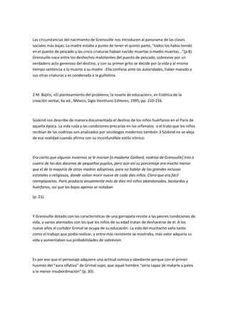 Las circunstancias del nacimiento de Grenouille nos introducen al panorama de las clases
sociales más bajas. La madre estaba a punto de tener el quinto parto, “todos los había tenido
en el puesto de pescado y las cinco criaturas habían nacido muertas o medio muertas...”(p.8).
Grenouille nace entre los deshechos malolientes del puesto de pescado, sobrevive por un
verdadero acto generoso del destino, y con su primer grito se decide por la vida y al mismo
tiempo sentencia a la muerte a su madre . Ella confiesa ante las autoridades, haber matado a
sus otras criaturas y es condenada a la guillotina.
2 M. Bajtín, «El planteamiento del problema; la novela de educación», en Estética de la
creación verbal, 6a ed., México, Siglo Veintiuno Editores, 1995, pp. 210-216.
Süskind nos describe de manera documentada el destino de los niños huérfanos en el París de
aquella época. La vida ruda y las condiciones precarias en los orfanatos o el trato que los niños
recibían de las nodrizas son analizados por sociólogos modernos también.3 Süskind no se aleja
de esa realidad cuando afirma con su inconfundible estilo irónico:
Era cierto que algunos inviernos se le morían [a madame Gaillard, nodriza de Grenouille] tres o
cuatro de las dos docenas de pequeños pupilos, pero aún así su porcentaje era mucho menor
que el de la mayoría de otras madres adoptivas, para no hablar de las grandes inclusas
estatales o religiosas, donde solían morir nueve de cada diez niños. Claro que era fácil
reemplazarlos. París producía anualmente más de diez mil niños abandonados, bastardos y
huérfanos, así que las bajas apenas se notaban
(p. 21).
Y Grenouille dotado con las características de una garrapata resiste a las peores condiciones de
vida, a varios atentados con los que los niños de su edad tratan de deshacerse de él. A los
nueve años el curtidor Grimal se ocupa de su educación. La vida del muchacho valía tanto
como el trabajo que podía realizar, y entre más resistente se mostraba, más valor adquiría su
vida y aumentaban sus probabilidades de sobrevivir.
Es por eso que el personaje adquiere una actitud sumisa y obediente porque con el primer
husmeo del “aura olfativa” de Grimal supo, que aquel hombre “sería capaz de matarle a palos
a la menor insubordinación” (p. 30).
 