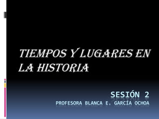 TIEMPOS Y LUGARES EN
LA HISTORIA
SESIÓN 2
PROFESORA BLANCA E. GARCÍA OCHOA

 