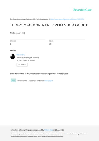 See	discussions,	stats,	and	author	profiles	for	this	publication	at:	https://www.researchgate.net/publication/265355708
TIEMPO	Y	MEMORIA	EN	ESPERANDO	A	GODOT
Article	·	January	2001
CITATIONS
0
READS
184
1	author:
Some	of	the	authors	of	this	publication	are	also	working	on	these	related	projects:
Humanidades	y	excelencia	académica	View	project
William	Díaz
National	University	of	Colombia
10	PUBLICATIONS			0	CITATIONS			
SEE	PROFILE
All	content	following	this	page	was	uploaded	by	William	Díaz	on	23	July	2015.
The	user	has	requested	enhancement	of	the	downloaded	file.	All	in-text	references	underlined	in	blue	are	added	to	the	original	document
and	are	linked	to	publications	on	ResearchGate,	letting	you	access	and	read	them	immediately.
 