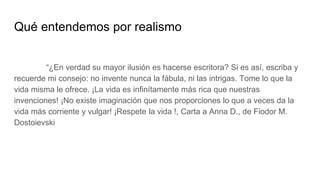 Qué entendemos por realismo
“¿En verdad su mayor ilusión es hacerse escritora? Si es así, escriba y
recuerde mi consejo: no invente nunca la fábula, ni las intrigas. Tome lo que la
vida misma le ofrece. ¡La vida es infinítamente más rica que nuestras
invenciones! ¡No existe imaginación que nos proporciones lo que a veces da la
vida más corriente y vulgar! ¡Respete la vida !, Carta a Anna D., de Fiodor M.
Dostoievski
 