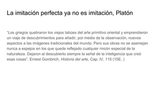 La imitación perfecta ya no es imitación, Platón
“Los griegos quebraron los viejos tabúes del arte primitivo oriental y emprendieron
un viaje de descubrimientos para añadir, por medio de la observación, nuevos
aspectos a las imágenes tradicionales del mundo. Pero sus obras no se asemejan
nunca a espejos en los que quede reflejado cualquier rincón especial de la
naturaleza. Dejaron al descubierto siempre la señal de la inteligencia que creó
esas cosas”. Ernest Gombrich, Historia del arte, Cap. IV, 115 (15E. )
 