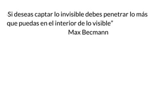 “Si deseas captar lo invisible debes penetrar lo más
que puedas en el interior de lo visible”
Max Becmann
 