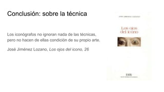 Conclusión: sobre la técnica
Los iconógrafos no ignoran nada de las técnicas,
pero no hacen de ellas condición de su propio arte.
José Jiménez Lozano, Los ojos del icono, 26
 