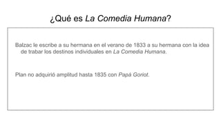 ¿Qué es La Comedia Humana?
Balzac le escribe a su hermana en el verano de 1833 a su hermana con la idea
de trabar los destinos individuales en La Comedia Humana.
Plan no adquirió amplitud hasta 1835 con Papá Goriot.
 