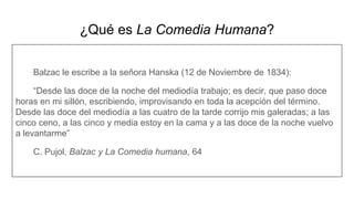 ¿Qué es La Comedia Humana?
Balzac le escribe a la señora Hanska (12 de Noviembre de 1834):
“Desde las doce de la noche del mediodía trabajo; es decir, que paso doce
horas en mi sillón, escribiendo, improvisando en toda la acepción del término.
Desde las doce del mediodía a las cuatro de la tarde corrijo mis galeradas; a las
cinco ceno, a las cinco y media estoy en la cama y a las doce de la noche vuelvo
a levantarme”
C. Pujol, Balzac y La Comedia humana, 64
 