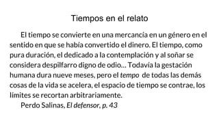 Tiempos en el relato
El tiempo se convierte en una mercancía en un género en el
sentido en que se había convertido el dinero. El tiempo, como
pura duración, el dedicado a la contemplación y al soñar se
considera despilfarro digno de odio… Todavía la gestación
humana dura nueve meses, pero el tempo de todas las demás
cosas de la vida se acelera, el espacio de tiempo se contrae, los
límites se recortan arbitrariamente.
Perdo Salinas, El defensor, p. 43
 