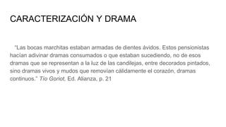 CARACTERIZACIÓN Y DRAMA
“Las bocas marchitas estaban armadas de dientes ávidos. Estos pensionistas
hacían adivinar dramas consumados o que estaban sucediendo, no de esos
dramas que se representan a la luz de las candilejas, entre decorados pintados,
sino dramas vivos y mudos que removían cálidamente el corazón, dramas
continuos.” Tío Goriot, Ed. Alianza, p. 21
 