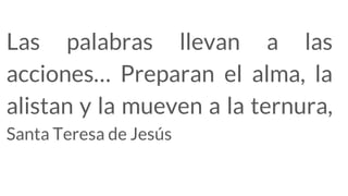 Las palabras llevan a las
acciones… Preparan el alma, la
alistan y la mueven a la ternura,
Santa Teresa de Jesús
 