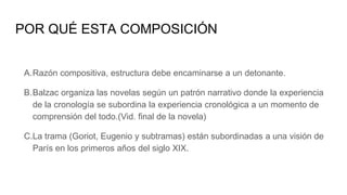 POR QUÉ ESTA COMPOSICIÓN
A.Razón compositiva, estructura debe encaminarse a un detonante.
B.Balzac organiza las novelas según un patrón narrativo donde la experiencia
de la cronología se subordina la experiencia cronológica a un momento de
comprensión del todo.(Vid. final de la novela)
C.La trama (Goriot, Eugenio y subtramas) están subordinadas a una visión de
París en los primeros años del siglo XIX.
 