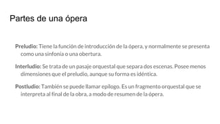 Partes de una ópera
Preludio: Tiene la función de introducción de la ópera, y normalmente se presenta
como una sinfonía o una obertura.
Interludio: Se trata de un pasaje orquestal que separa dos escenas. Posee menos
dimensiones que el preludio, aunque su forma es idéntica.
Postludio: También se puede llamar epílogo. Es un fragmento orquestal que se
interpreta al final de la obra, a modo de resumen de la ópera.
 