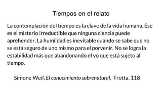 Tiempos en el relato
La contemplación del tiempo es la clave de la vida humana. Ése
es el misterio irreductible que ninguna ciencia puede
aprehender. La humildad es inevitable cuando se sabe que no
se está seguro de uno mismo para el porvenir. No se logra la
estabilidad más que abandonando el yo que está sujeto al
tiempo.
Simone Weil, El conocimiento sobrenatural, Trotta, 118
 