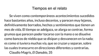 Tiempos en el relato
Se viven como contemporáneos acontecimientos sucedidos
hace bastantes años, incluso decenios, y parecen muy lejanos,
definitivamente borrados, hechos y sentimientos que tienen un
mes de vida. El tiempo se adelgaza, se alarga se contrae, forma
grumos que parecen poder tocarse con la mano o se disuelve
como bancos de niebla que se disipan y desvanecen en la nada;
es como si tuviera muchas vía, que se cruzan y separan, sobre
las cuales transcurre en direcciones diferentes y contrarias.
Claudio Magris, El Danubio, 35
 