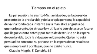Tiempos en el relato
La persuasión, ha escrito Michaelstaeder, es la posesión
presente de la propia vida y de la propia persona, la capacidad
de vivir a fondo cada instante sin la maniática angustia de
quemarlo pronto, de atraparlo y utilizarlo con vistas a un futuro
que llegue cuanto antes y por tanto de destruirlo en la espera
de que la vida, toda la vida pase velozmente. Quien no está
persuadido consume su persona en la espera de un resultado
que siempre está por llegar, que no existe nunca.
Claudio Magris, El Danubio, 65
 